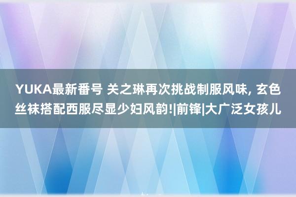 YUKA最新番号 关之琳再次挑战制服风味, 玄色丝袜搭配西服尽显少妇风韵!|前锋|大广泛女孩儿