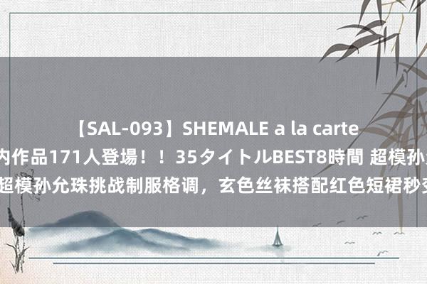 【SAL-093】SHEMALE a la carteの歴史 2008～2011 国内作品171人登場！！35タイトルBEST8時間 超模孙允珠挑战制服格调，玄色丝袜搭配红色短裙秒变处事女神！|前锋|紧身