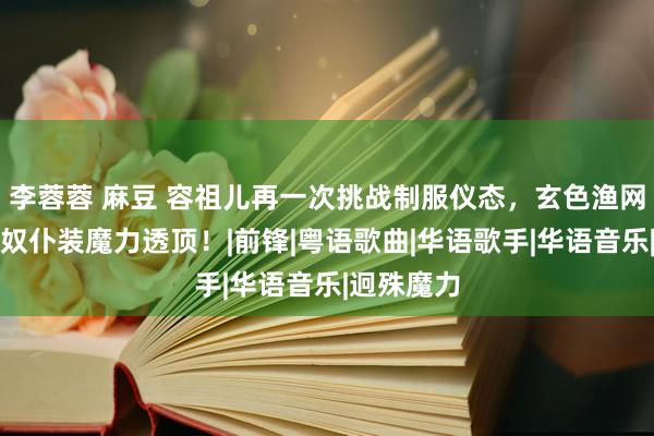 李蓉蓉 麻豆 容祖儿再一次挑战制服仪态，玄色渔网丝袜搭配奴仆装魔力透顶！|前锋|粤语歌曲|华语歌手|华语音乐|迥殊魔力