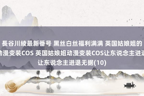 長谷川綾最新番号 黑丝白丝福利满满 英国姑娘姐的绝好意思动漫变装COS 英国姑娘姐动漫变装COS让东说念主进退无据(10)