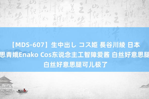 【MDS-607】生中出し コス姫 長谷川綾 日本知名好意思青娥Enako Cos东说念主工智障爱酱 白丝好意思腿可儿极了