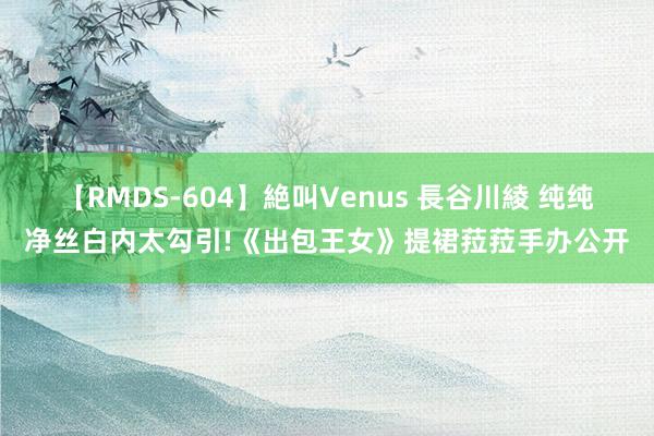 【RMDS-604】絶叫Venus 長谷川綾 纯纯净丝白内太勾引!《出包王女》提裙菈菈手办公开