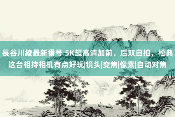 長谷川綾最新番号 5K超高清加前、后双自拍，松典这台相持相机有点好玩|镜头|变焦|像素|自动对焦