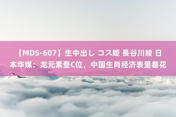 【MDS-607】生中出し コス姫 長谷川綾 日本华媒：龙元素登C位，中国生肖经济表里着花