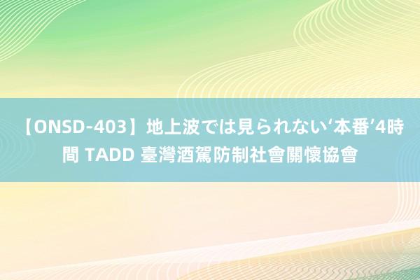 【ONSD-403】地上波では見られない‘本番’4時間 TADD 臺灣酒駕防制社會關懷協會