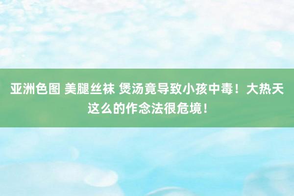 亚洲色图 美腿丝袜 煲汤竟导致小孩中毒！大热天这么的作念法很危境！