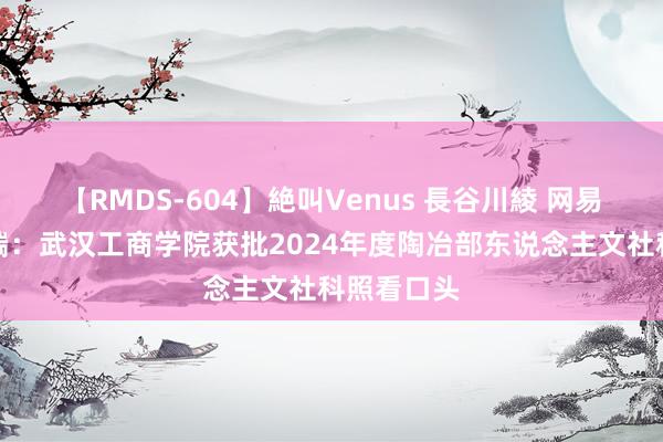 【RMDS-604】絶叫Venus 長谷川綾 网易新闻客户端：武汉工商学院获批2024年度陶冶部东说念主文社科照看口头