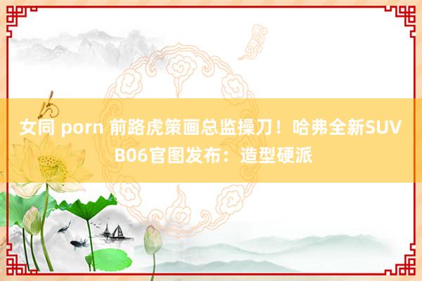 女同 porn 前路虎策画总监操刀！哈弗全新SUV B06官图发布：造型硬派