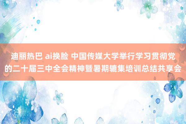 迪丽热巴 ai换脸 中国传媒大学举行学习贯彻党的二十届三中全会精神暨暑期辘集培训总结共享会