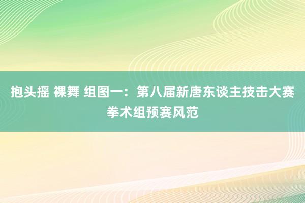 抱头摇 裸舞 组图一：第八届新唐东谈主技击大赛拳术组预赛风范