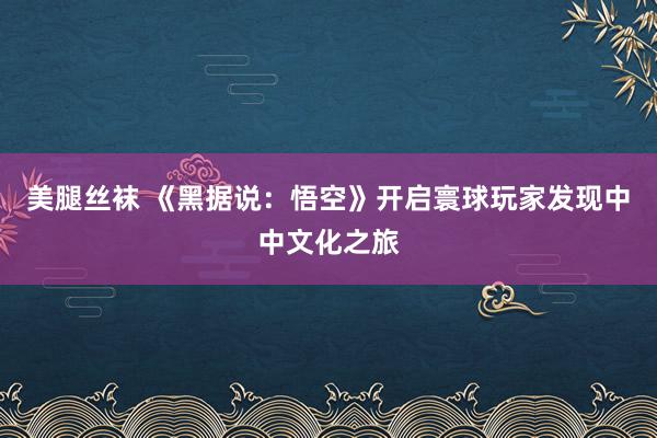 美腿丝袜 《黑据说：悟空》开启寰球玩家发现中中文化之旅