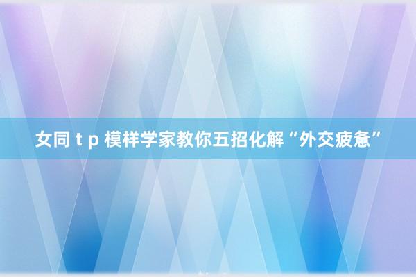 女同 t p 模样学家教你五招化解“外交疲惫”