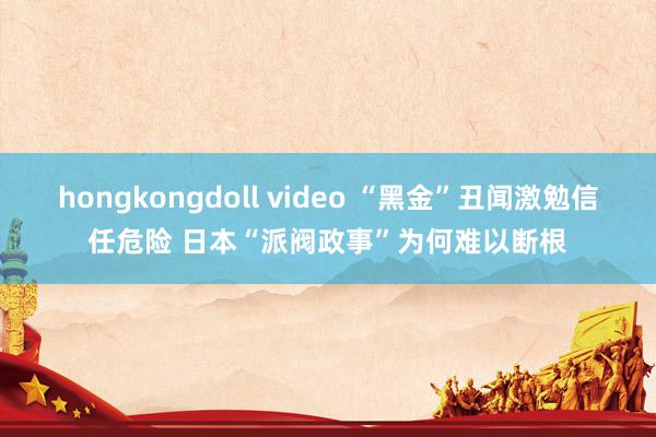 hongkongdoll video “黑金”丑闻激勉信任危险 日本“派阀政事”为何难以断根