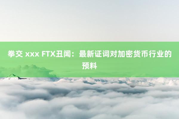 拳交 xxx FTX丑闻：最新证词对加密货币行业的预料