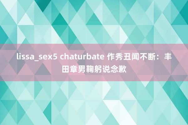 lissa_sex5 chaturbate 作秀丑闻不断：丰田章男鞠躬说念歉