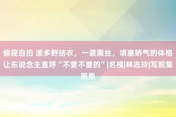 偷窥自拍 波多野结衣，一袭黑丝，填塞娇气的体格让东说念主直呼“不要不要的”|名模|林志玲|写照集