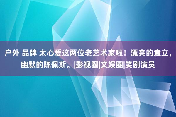 户外 品牌 太心爱这两位老艺术家啦！漂亮的袁立，幽默的陈佩斯。|影视圈|文娱圈|笑剧演员