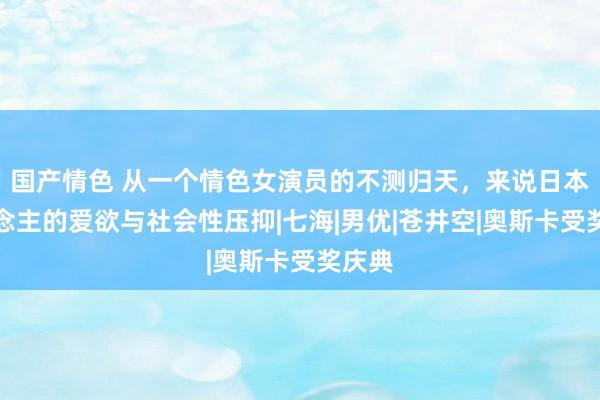 国产情色 从一个情色女演员的不测归天，来说日本东说念主的爱欲与社会性压抑|七海|男优|苍井空|奥斯卡受奖庆典