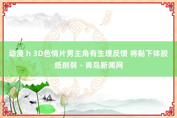 动漫 h 3D色情片男主角有生理反馈 将黏下体胶纸削弱－青岛新闻网