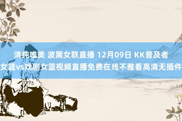 清纯唯美 波黑女联直播 12月09日 KK普及者女篮vs戏剧女篮视频直播免费在线不雅看高清无插件