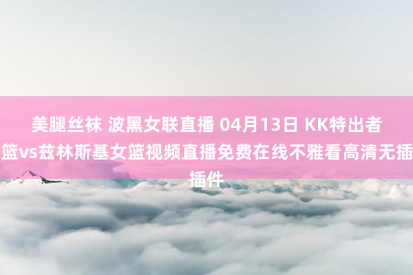 美腿丝袜 波黑女联直播 04月13日 KK特出者女篮vs兹林斯基女篮视频直播免费在线不雅看高清无插件