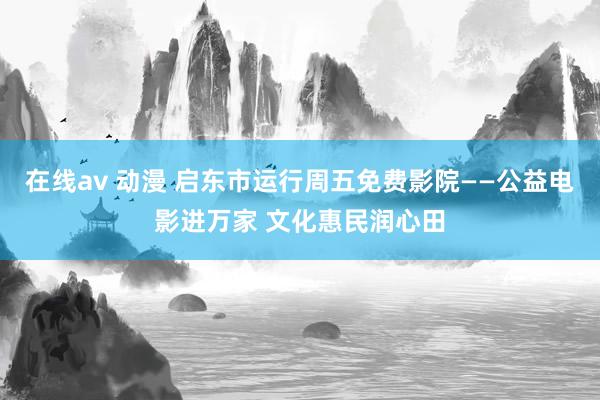 在线av 动漫 启东市运行周五免费影院——公益电影进万家 文化惠民润心田