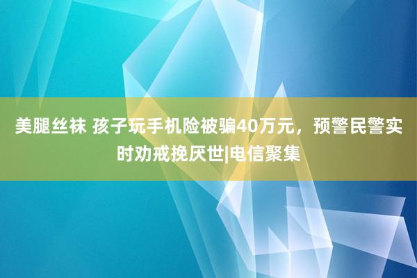 美腿丝袜 孩子玩手机险被骗40万元，预警民警实时劝戒挽厌世|电信聚集