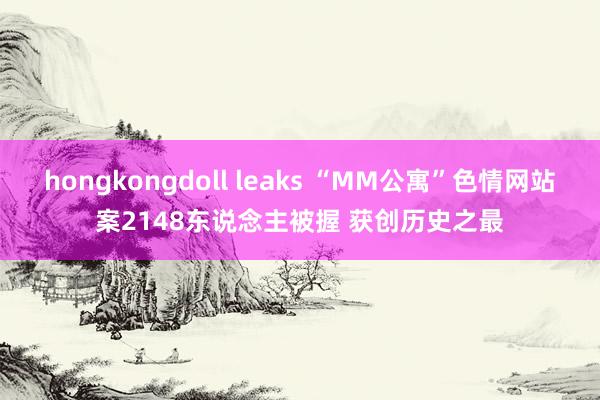 hongkongdoll leaks “MM公寓”色情网站案2148东说念主被握 获创历史之最