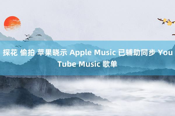 探花 偷拍 苹果晓示 Apple Music 已辅助同步 YouTube Music 歌单