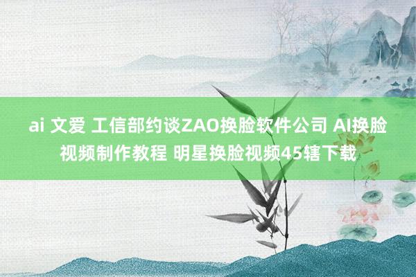 ai 文爱 工信部约谈ZAO换脸软件公司 AI换脸视频制作教程 明星换脸视频45辖下载