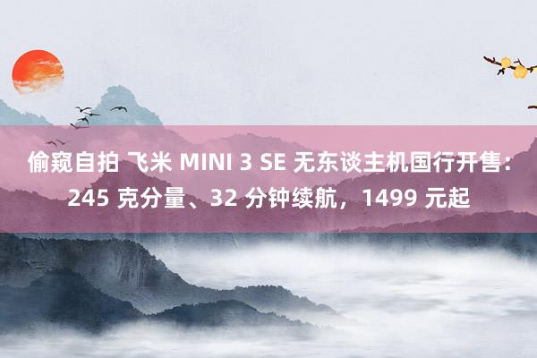 偷窥自拍 飞米 MINI 3 SE 无东谈主机国行开售：245 克分量、32 分钟续航，1499 元起