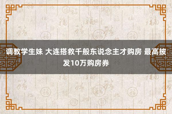 调教学生妹 大连搭救千般东说念主才购房 最高披发10万购房券