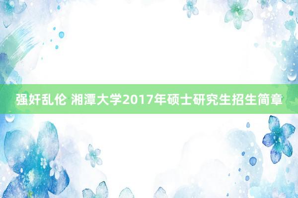 强奸乱伦 湘潭大学2017年硕士研究生招生简章