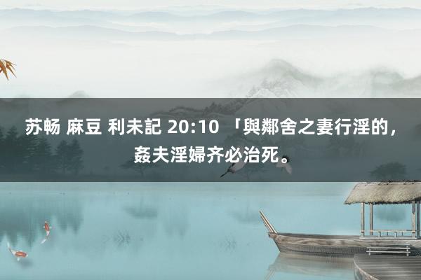 苏畅 麻豆 利未記 20:10 「與鄰舍之妻行淫的，姦夫淫婦齐必治死。