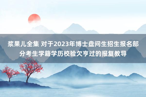 浆果儿全集 对于2023年博士盘问生招生报名部分考生学籍学历校验欠亨过的报复教导