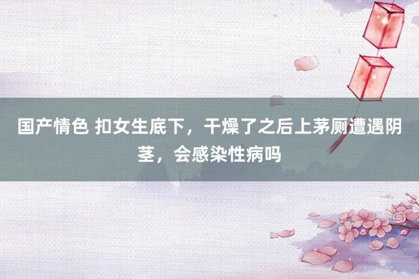 国产情色 扣女生底下，干燥了之后上茅厕遭遇阴茎，会感染性病吗