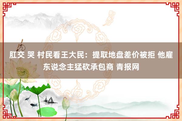 肛交 哭 村民看王大民：提取地盘差价被拒 他雇东说念主猛砍承包商 青报网