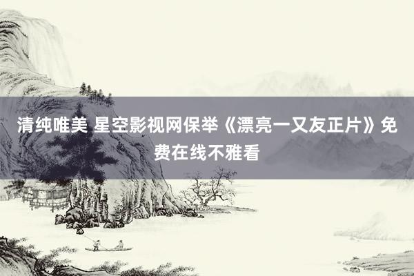 清纯唯美 星空影视网保举《漂亮一又友正片》免费在线不雅看