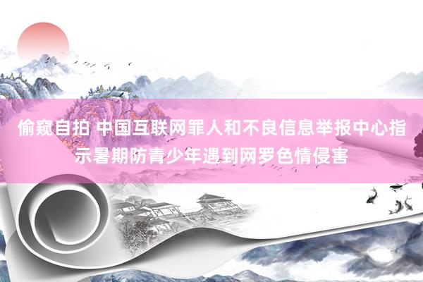 偷窥自拍 中国互联网罪人和不良信息举报中心指示暑期防青少年遇到网罗色情侵害