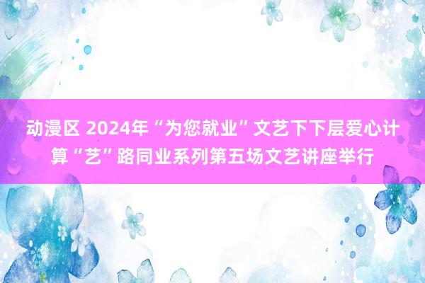 动漫区 2024年“为您就业”文艺下下层爱心计算“艺”路同业系列第五场文艺讲座举行