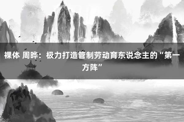 裸体 周晔：极力打造管制劳动育东说念主的“第一方阵”