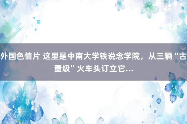 外国色情片 这里是中南大学铁说念学院，从三辆“古董级”火车头订立它...