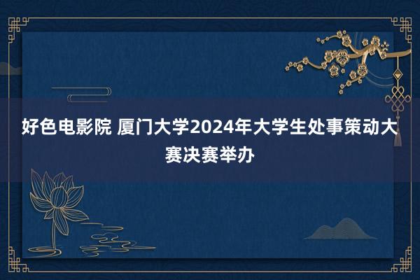 好色电影院 厦门大学2024年大学生处事策动大赛决赛举办