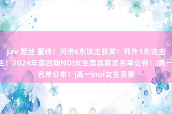 jav 黑丝 重磅！河南6东谈主获奖！郑外1东谈主！一中2东谈主！2024年第四届NOI女生竞赛获奖名单公布！|高一|noi女生竞赛